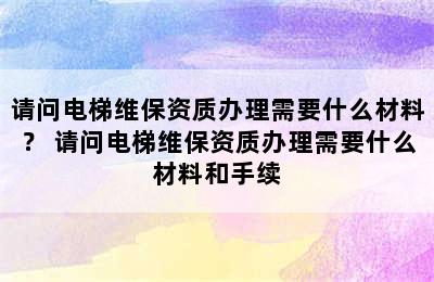 请问电梯维保资质办理需要什么材料？ 请问电梯维保资质办理需要什么材料和手续